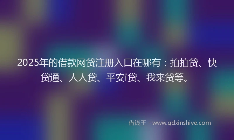 2025年的借款网贷注册入口在哪有：拍拍贷、快贷通、人人贷、平安i贷、我来贷等。
