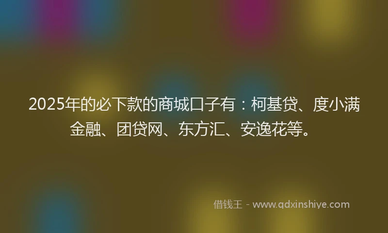 2025年的必下款的商城口子有：柯基贷、度小满金融、团贷网、东方汇、安逸花等。