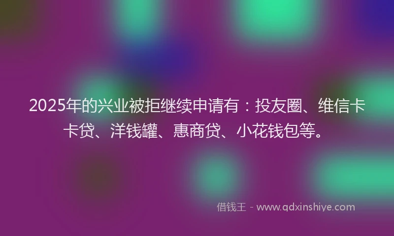 2025年的兴业被拒继续申请有：投友圈、维信卡卡贷、洋钱罐、惠商贷、小花钱包等。