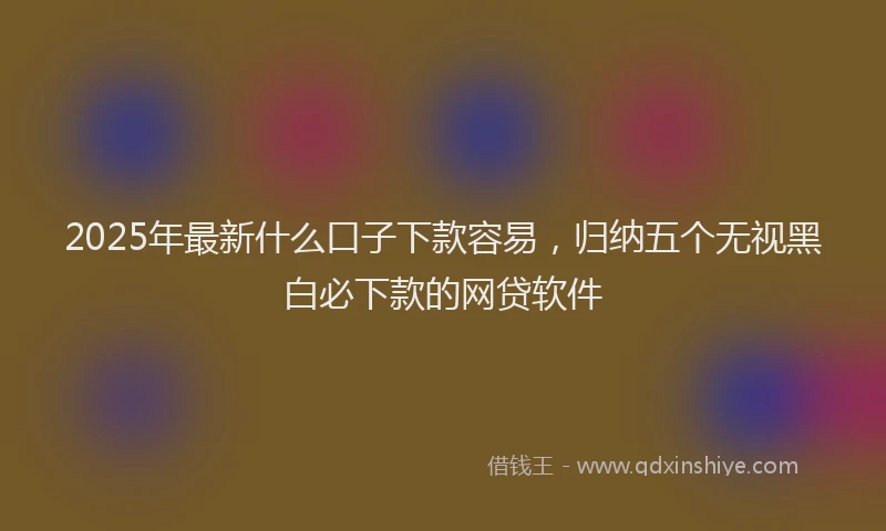 2025年最新什么口子下款容易，归纳五个无视黑白必下款的网贷软件