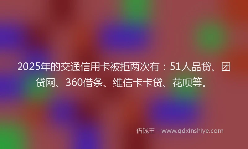 2025年的交通信用卡被拒两次有：51人品贷、团贷网、360借条、维信卡卡贷、花呗等。