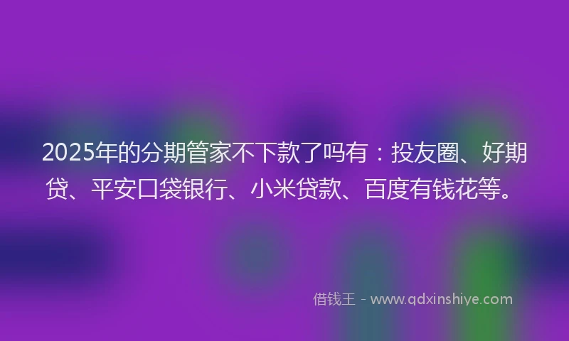 2025年的分期管家不下款了吗有：投友圈、好期贷、平安口袋银行、小米贷款、百度有钱花等。