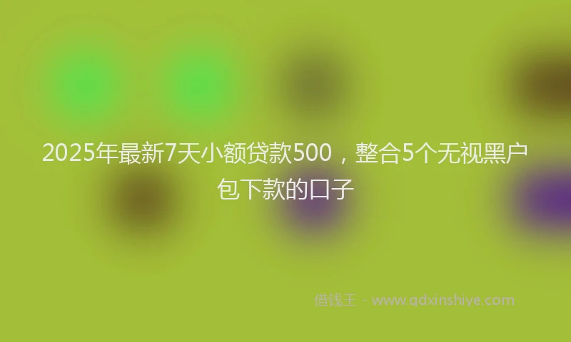 2025年最新7天小额贷款500，整合5个无视黑户包下款的口子