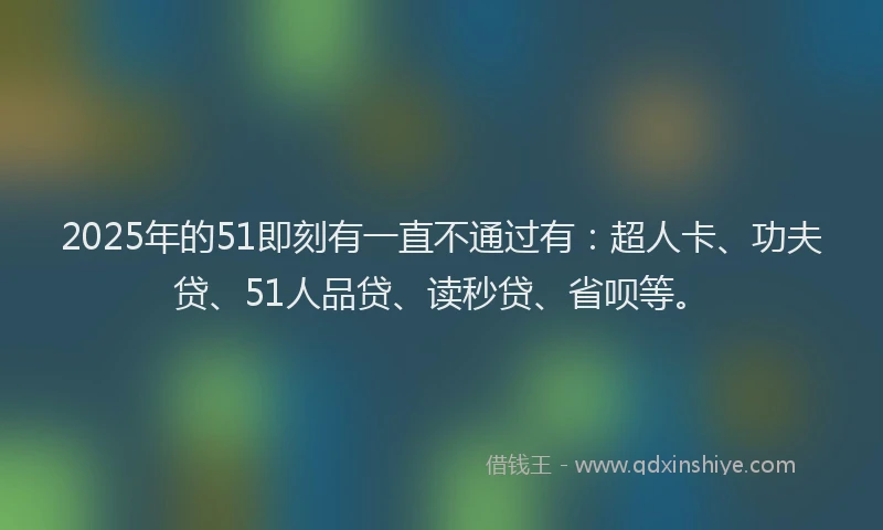 2025年的51即刻有一直不通过有：超人卡、功夫贷、51人品贷、读秒贷、省呗等。