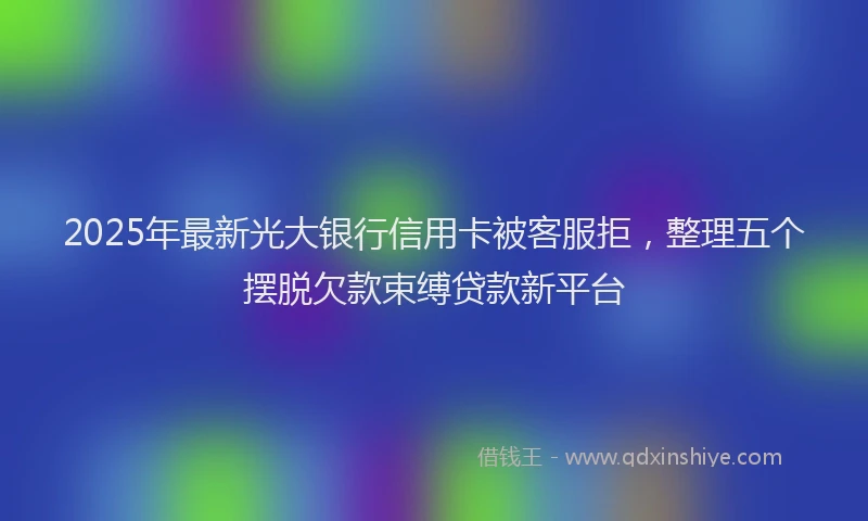 2025年最新光大银行信用卡被客服拒，整理五个摆脱欠款束缚贷款新平台