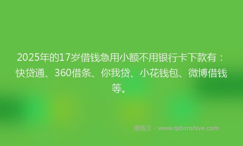 2025年的17岁借钱急用小额不用银行卡下款有：快贷通、360借条、你我贷、小花钱包、微博借钱等。