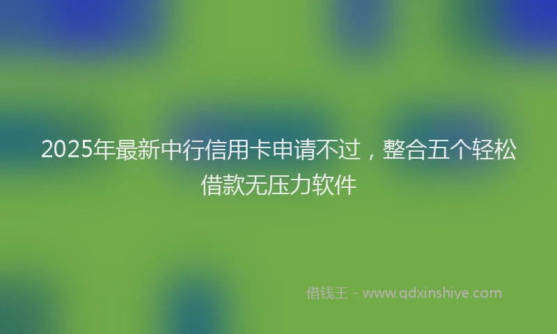 2025年最新中行信用卡申请不过，整合五个轻松借款无压力软件