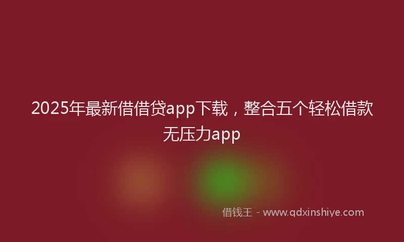 2025年最新借借贷app下载，整合五个轻松借款无压力app