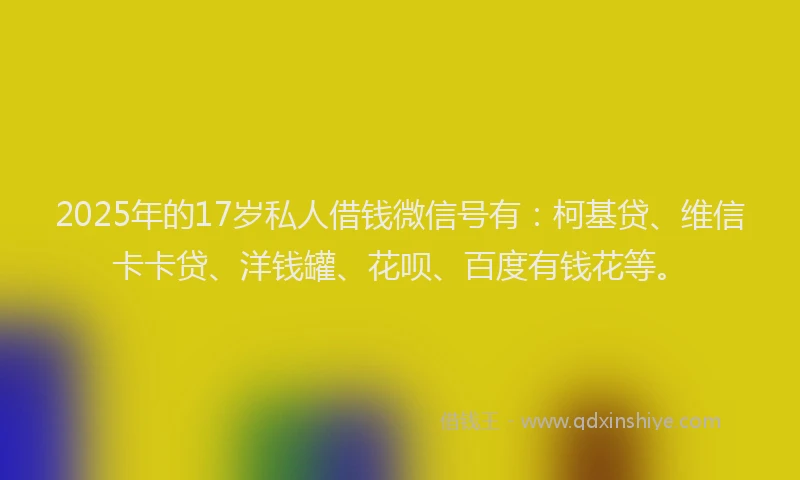 2025年的17岁私人借钱微信号有：柯基贷、维信卡卡贷、洋钱罐、花呗、百度有钱花等。