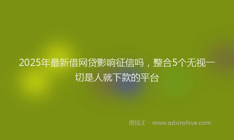 2025年最新借网贷影响征信吗，整合5个无视一切是人就下款的平台