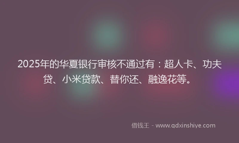 2025年的华夏银行审核不通过有：超人卡、功夫贷、小米贷款、替你还、融逸花等。