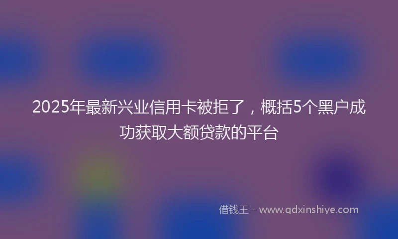 2025年最新兴业信用卡被拒了，概括5个黑户成功获取大额贷款的平台