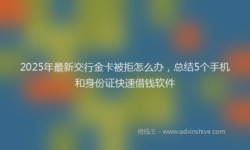 2025年最新交行金卡被拒怎么办，总结5个手机和身份证快速借钱软件
