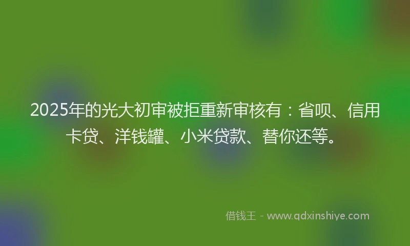 2025年的光大初审被拒重新审核有：省呗、信用卡贷、洋钱罐、小米贷款、替你还等。