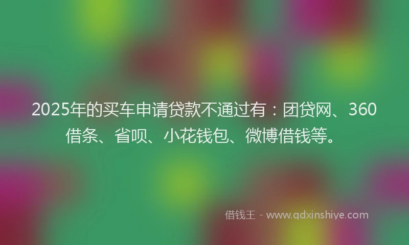 2025年的买车申请贷款不通过有：团贷网、360借条、省呗、小花钱包、微博借钱等。