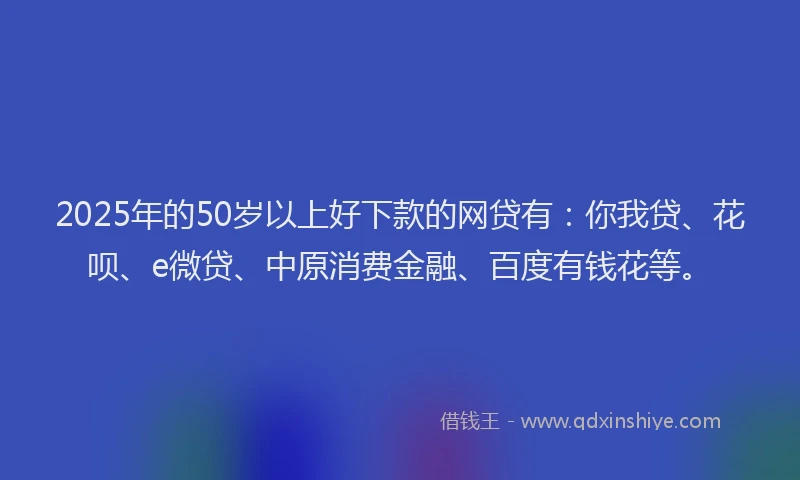 2025年的50岁以上好下款的网贷有：你我贷、花呗、e微贷、中原消费金融、百度有钱花等。