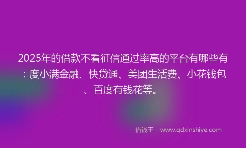 2025年的借款不看征信通过率高的平台有哪些有：度小满金融、快贷通、美团生活费、小花钱包、百度有钱花等。