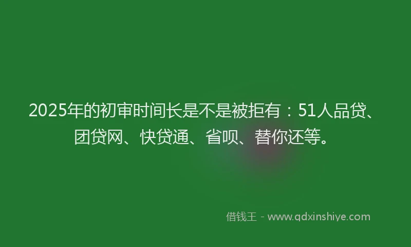 2025年的初审时间长是不是被拒有：51人品贷、团贷网、快贷通、省呗、替你还等。