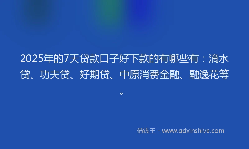 2025年的7天贷款口子好下款的有哪些有：滴水贷、功夫贷、好期贷、中原消费金融、融逸花等。