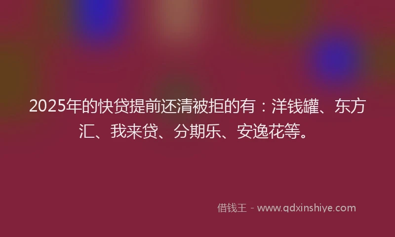 2025年的快贷提前还清被拒的有：洋钱罐、东方汇、我来贷、分期乐、安逸花等。
