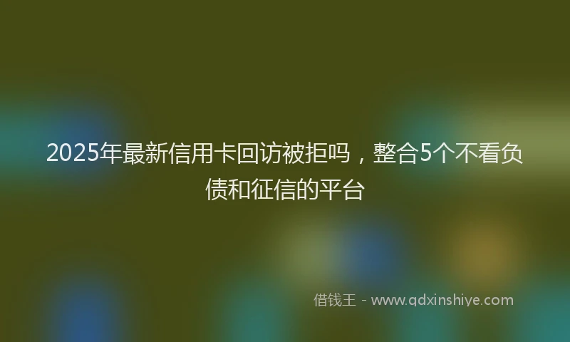 2025年最新信用卡回访被拒吗，整合5个不看负债和征信的平台