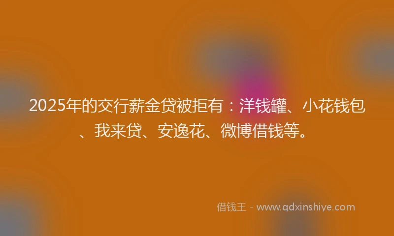 2025年的交行薪金贷被拒有：洋钱罐、小花钱包、我来贷、安逸花、微博借钱等。