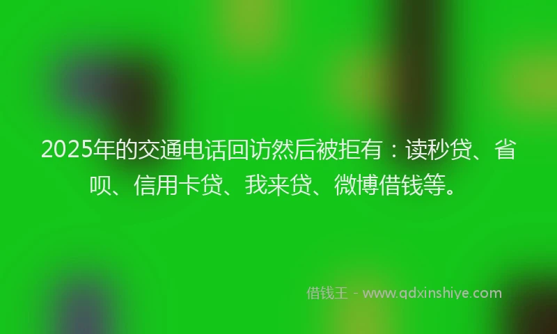 2025年的交通电话回访然后被拒有：读秒贷、省呗、信用卡贷、我来贷、微博借钱等。