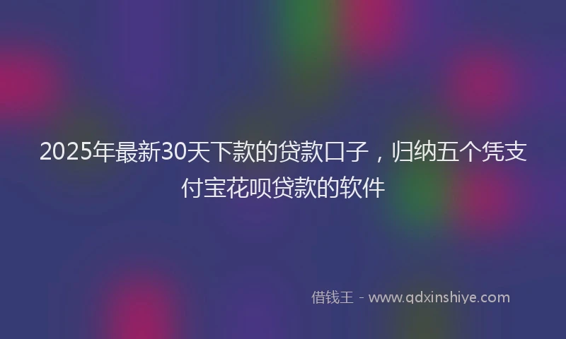 2025年最新30天下款的贷款口子，归纳五个凭支付宝花呗贷款的软件
