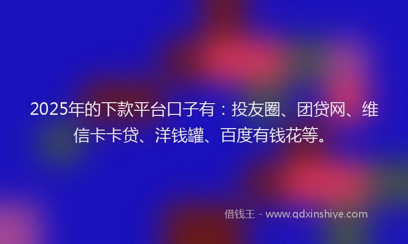 2025年的下款平台口子有：投友圈、团贷网、维信卡卡贷、洋钱罐、百度有钱花等。