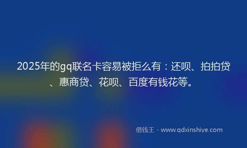 2025年的gq联名卡容易被拒么有：还呗、拍拍贷、惠商贷、花呗、百度有钱花等。
