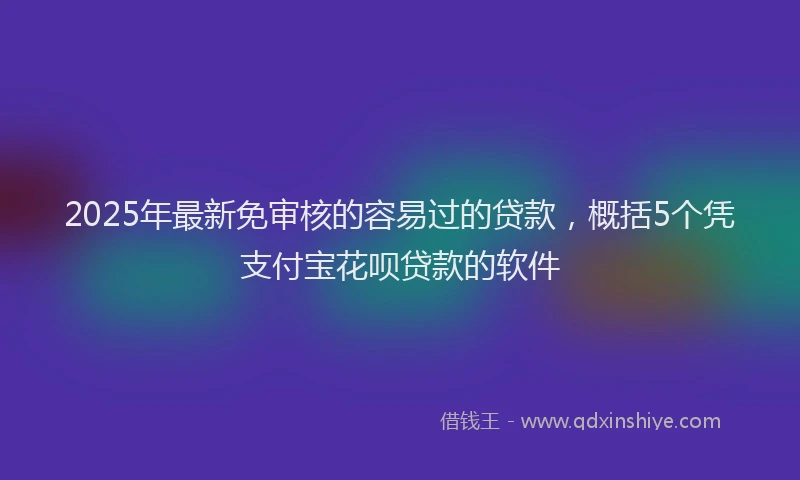 2025年最新免审核的容易过的贷款，概括5个凭支付宝花呗贷款的软件