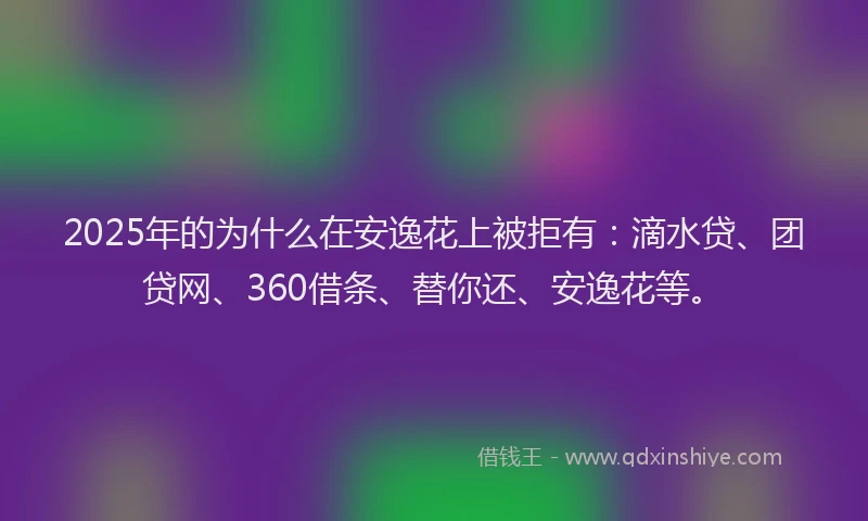 2025年的为什么在安逸花上被拒有：滴水贷、团贷网、360借条、替你还、安逸花等。