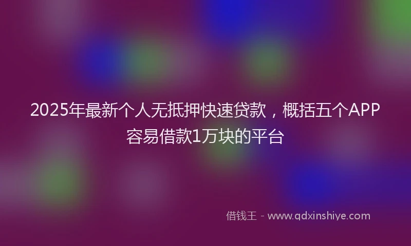 2025年最新个人无抵押快速贷款，概括五个APP容易借款1万块的平台