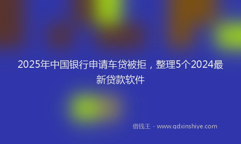 2025年中国银行申请车贷被拒，整理5个2024最新贷款软件