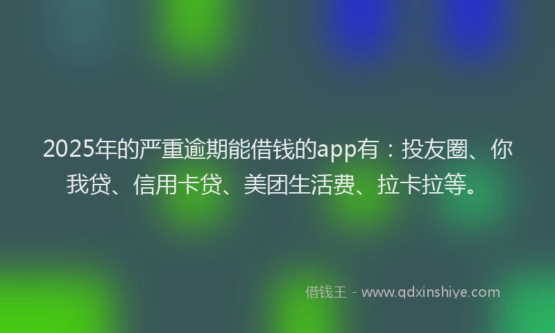 2025年的严重逾期能借钱的app有：投友圈、你我贷、信用卡贷、美团生活费、拉卡拉等。