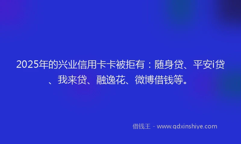 2025年的兴业信用卡卡被拒有：随身贷、平安i贷、我来贷、融逸花、微博借钱等。
