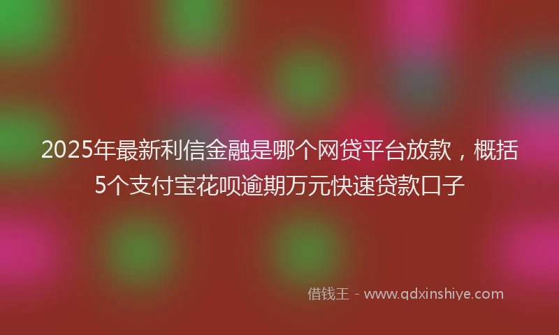 2025年最新利信金融是哪个网贷平台放款，概括5个支付宝花呗逾期万元快速贷款口子