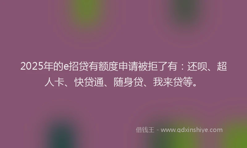 2025年的e招贷有额度申请被拒了有：还呗、超人卡、快贷通、随身贷、我来贷等。