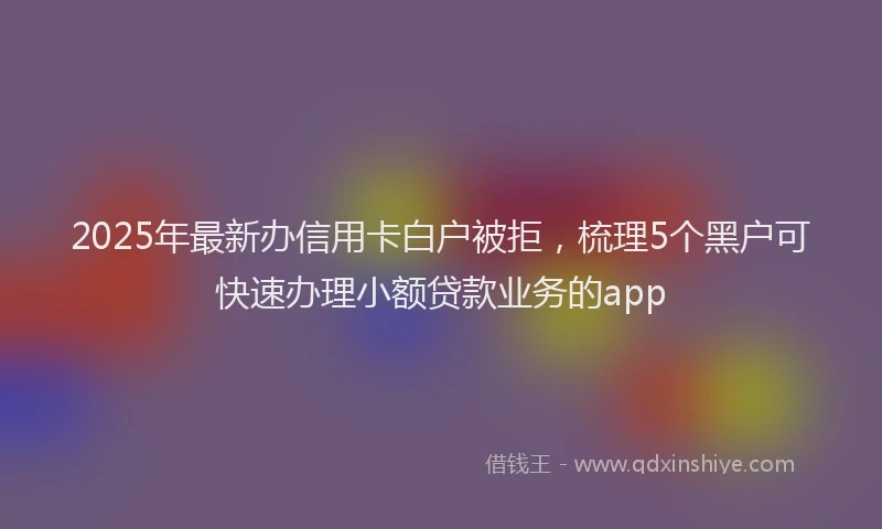 2025年最新办信用卡白户被拒，梳理5个黑户可快速办理小额贷款业务的app