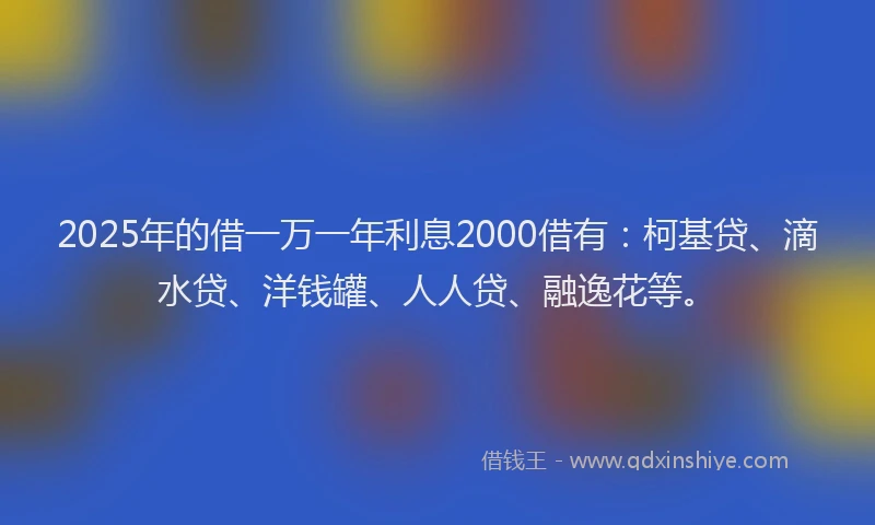 2025年的借一万一年利息2000借有：柯基贷、滴水贷、洋钱罐、人人贷、融逸花等。