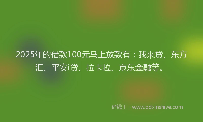 2025年的借款100元马上放款有：我来贷、东方汇、平安i贷、拉卡拉、京东金融等。