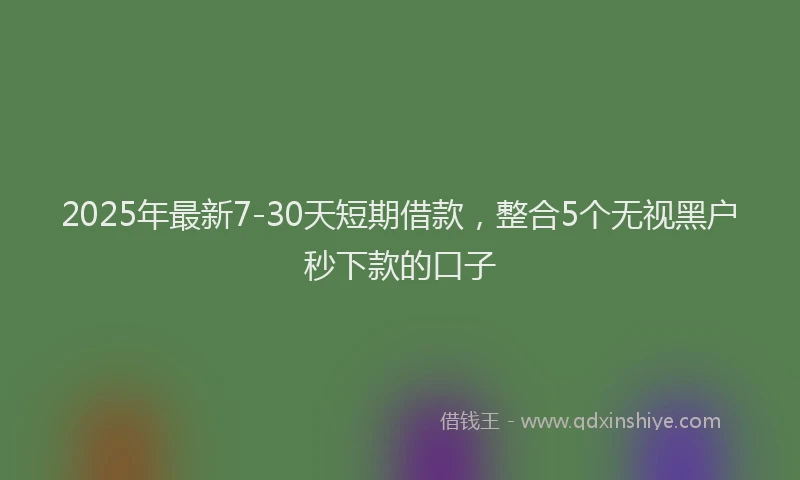 2025年最新7-30天短期借款，整合5个无视黑户秒下款的口子