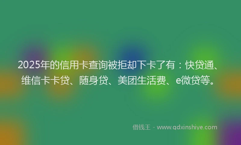 2025年的信用卡查询被拒却下卡了有：快贷通、维信卡卡贷、随身贷、美团生活费、e微贷等。