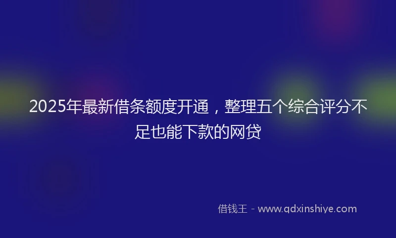 2025年最新借条额度开通，整理五个综合评分不足也能下款的网贷
