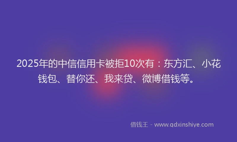 2025年的中信信用卡被拒10次有：东方汇、小花钱包、替你还、我来贷、微博借钱等。
