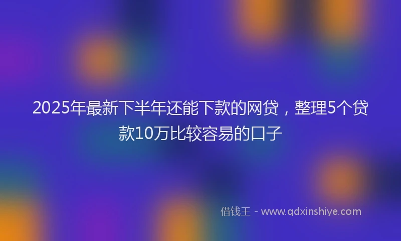 2025年最新下半年还能下款的网贷，整理5个贷款10万比较容易的口子