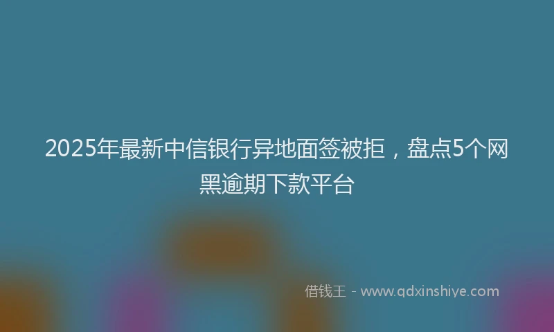 2025年最新中信银行异地面签被拒，盘点5个网黑逾期下款平台