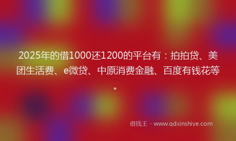 2025年的借1000还1200的平台有：拍拍贷、美团生活费、e微贷、中原消费金融、百度有钱花等。