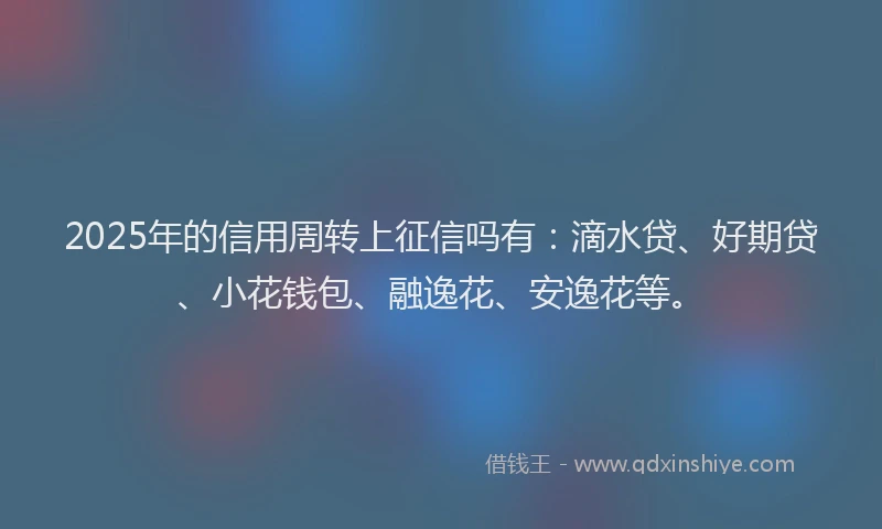 2025年的信用周转上征信吗有：滴水贷、好期贷、小花钱包、融逸花、安逸花等。