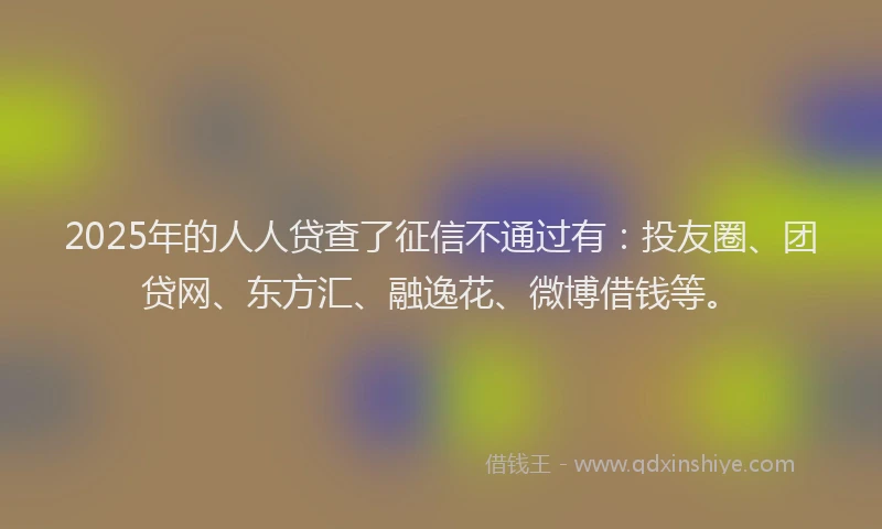 2025年的人人贷查了征信不通过有：投友圈、团贷网、东方汇、融逸花、微博借钱等。